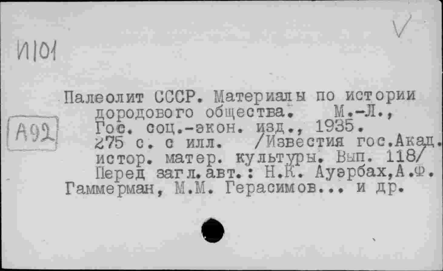 ﻿HIM
А9І]
Палеолит СССР. Материалы по истории дородового общества, М.—Л., Гос. соц.-экон, изд., 1935.
^75 с. с илл. /Известия гос.Ак истор. матер, культуры. Вып. 118 Перед загл.авт. : Н.К. Ауэрбах,А.'
Гаммерман, М.М. Герасимов... и др.